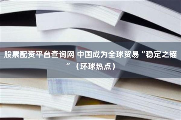 股票配资平台查询网 中国成为全球贸易“稳定之锚”（环球热点）