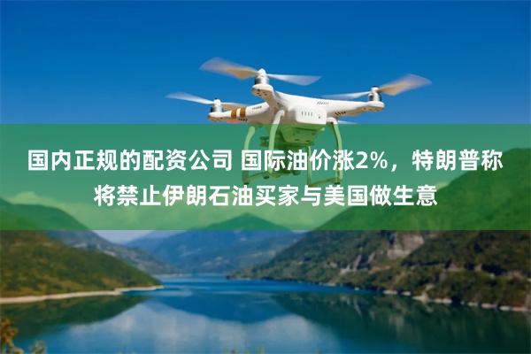 国内正规的配资公司 国际油价涨2%，特朗普称将禁止伊朗石油买家与美国做生意