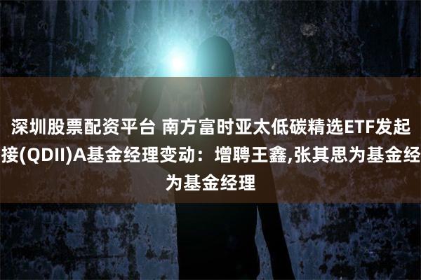 深圳股票配资平台 南方富时亚太低碳精选ETF发起联接(QDII)A基金经理变动：增聘王鑫,张其思为基金经理