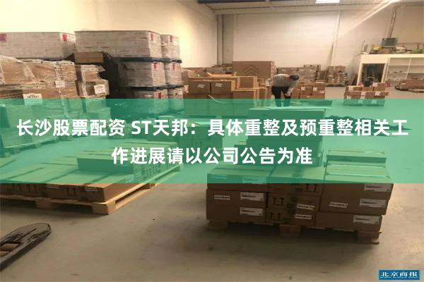 长沙股票配资 ST天邦：具体重整及预重整相关工作进展请以公司公告为准