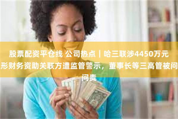 股票配资平仓线 公司热点｜哈三联涉4450万元隐形财务资助关联方遭监管警示，董事长等三高管被问责