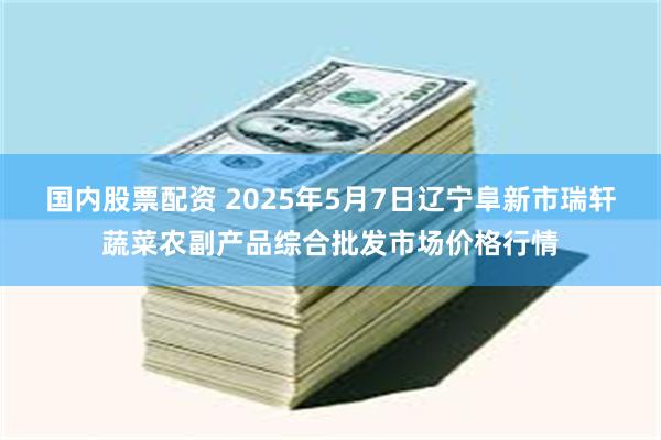 国内股票配资 2025年5月7日辽宁阜新市瑞轩蔬菜农副产品综合批发市场价格行情