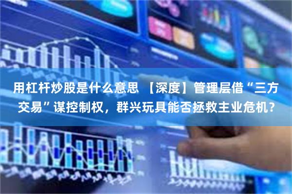 用杠杆炒股是什么意思 【深度】管理层借“三方交易”谋控制权，群兴玩具能否拯救主业危机？
