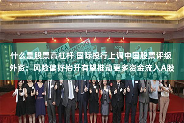 什么是股票高杠杆 国际投行上调中国股票评级 外资：风险偏好抬升有望推动更多资金流入A股