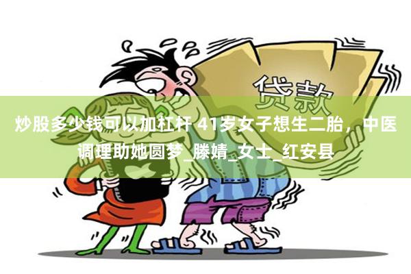 炒股多少钱可以加杠杆 41岁女子想生二胎，中医调理助她圆梦_滕婧_女士_红安县