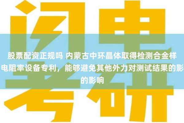 股票配资正规吗 内蒙古中环晶体取得检测合金样片电阻率设备专利，能够避免其他外力对测试结果的影响