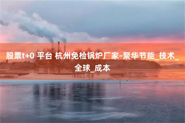 股票t+0 平台 杭州免检锅炉厂家-聚华节能_技术_全球_成本