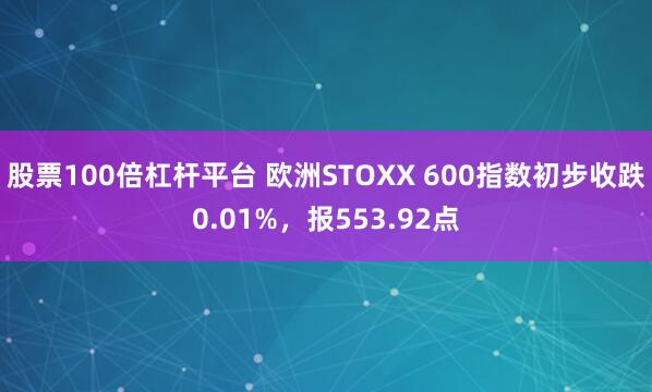 股票100倍杠杆平台 欧洲STOXX 600指数初步收跌0.01%，报553.92点