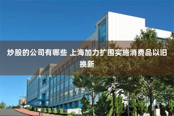 炒股的公司有哪些 上海加力扩围实施消费品以旧换新