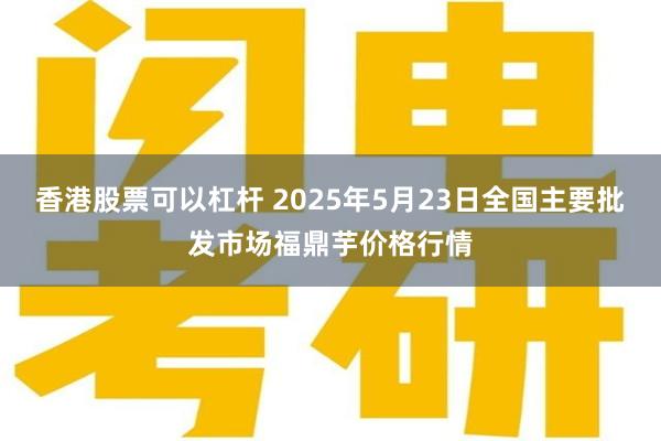 香港股票可以杠杆 2025年5月23日全国主要批发市场福鼎芋价格行情