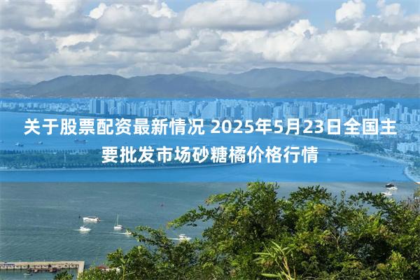 关于股票配资最新情况 2025年5月23日全国主要批发市场砂糖橘价格行情