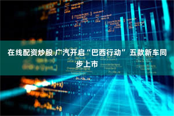 在线配资炒股 广汽开启“巴西行动” 五款新车同步上市