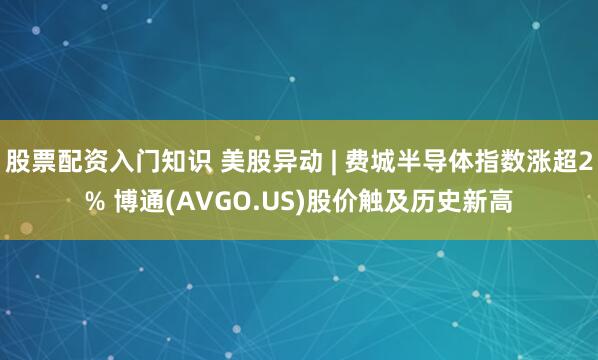 股票配资入门知识 美股异动 | 费城半导体指数涨超2% 博通(AVGO.US)股价触及历史新高