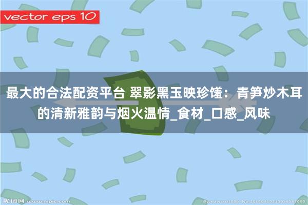 最大的合法配资平台 翠影黑玉映珍馐：青笋炒木耳的清新雅韵与烟火温情_食材_口感_风味