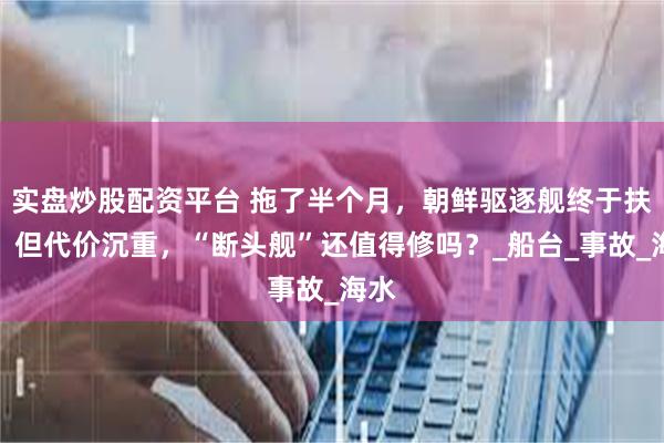 实盘炒股配资平台 拖了半个月，朝鲜驱逐舰终于扶正，但代价沉重，“断头舰”还值得修吗？_船台_事故_海水