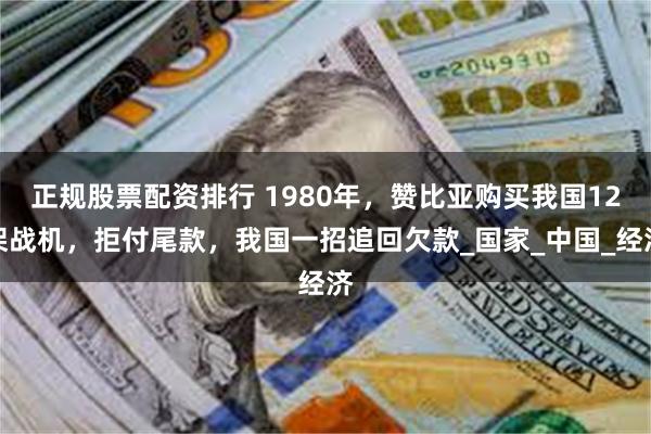 正规股票配资排行 1980年，赞比亚购买我国12架战机，拒付尾款，我国一招追回欠款_国家_中国_经济