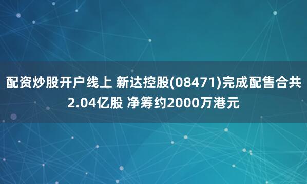 配资炒股开户线上 新达控股(08471)完成配售合共2.04亿股 净筹约2000万港元