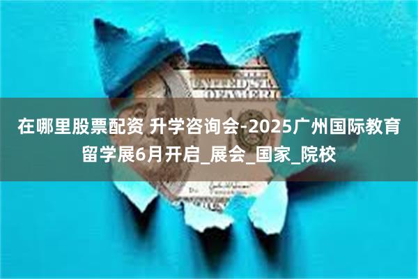 在哪里股票配资 升学咨询会-2025广州国际教育留学展6月开启_展会_国家_院校