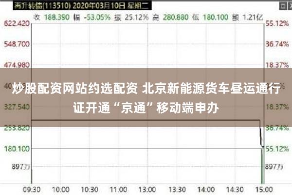 炒股配资网站约选配资 北京新能源货车昼运通行证开通“京通”移动端申办