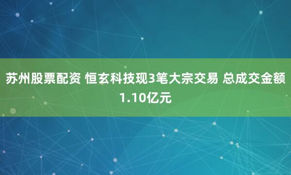 苏州股票配资 恒玄科技现3笔大宗交易 总成交金额1.10亿元