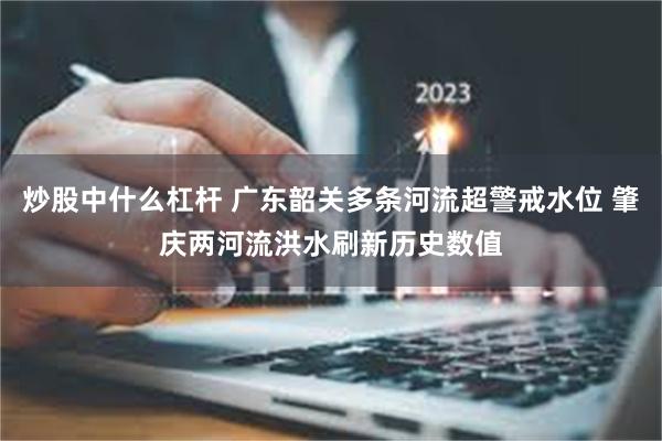 炒股中什么杠杆 广东韶关多条河流超警戒水位 肇庆两河流洪水刷新历史数值