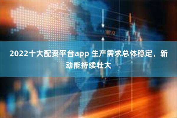 2022十大配资平台app 生产需求总体稳定，新动能持续壮大