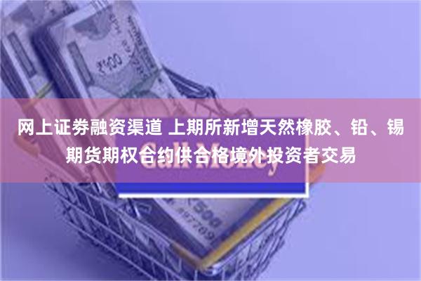网上证劵融资渠道 上期所新增天然橡胶、铅、锡期货期权合约供合格境外投资者交易