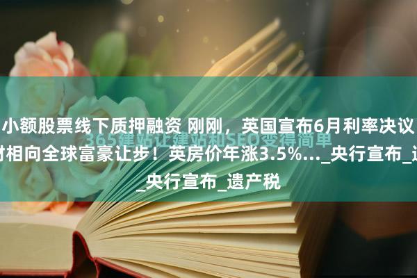 小额股票线下质押融资 刚刚，英国宣布6月利率决议！英财相向全球富豪让步！英房价年涨3.5%..._央行宣布_遗产税
