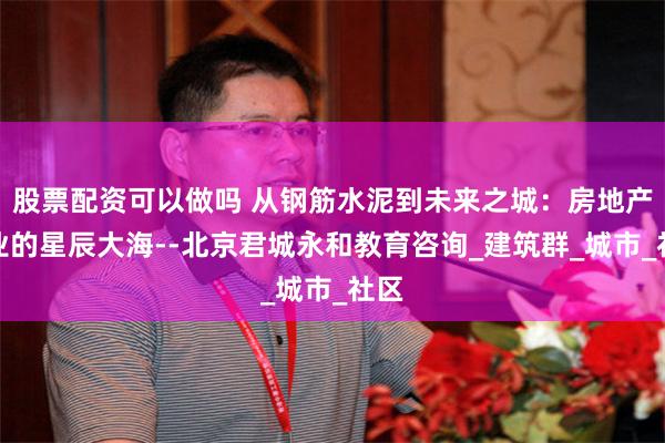 股票配资可以做吗 从钢筋水泥到未来之城：房地产行业的星辰大海--北京君城永和教育咨询_建筑群_城市_社区