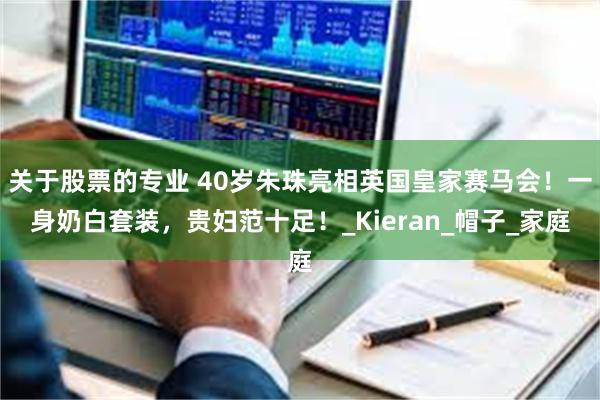 关于股票的专业 40岁朱珠亮相英国皇家赛马会！一身奶白套装，贵妇范十足！_Kieran_帽子_家庭