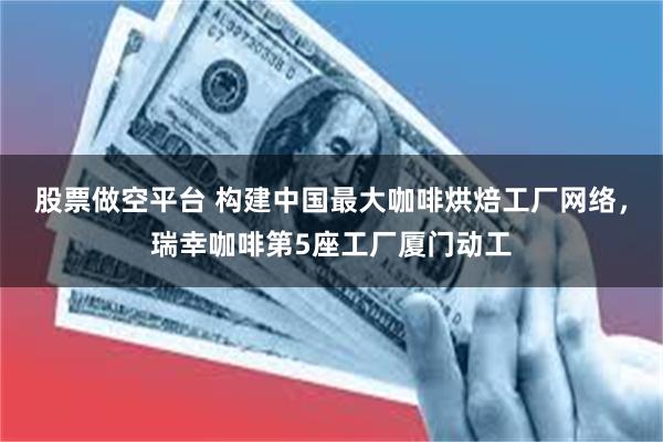 股票做空平台 构建中国最大咖啡烘焙工厂网络，瑞幸咖啡第5座工厂厦门动工