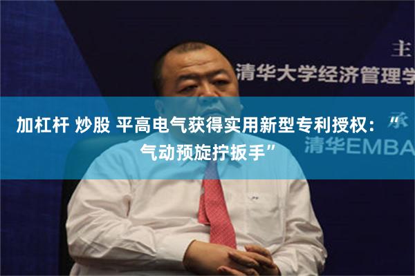 加杠杆 炒股 平高电气获得实用新型专利授权：“气动预旋拧扳手”